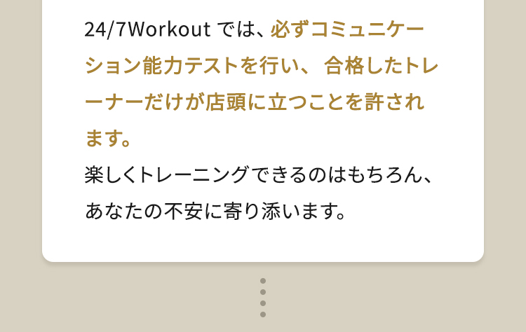 24/7Workoutでは、必ずコミュニケーション能力テストを行い、合格したトレーナーだけが店頭に立つことを許されます。楽しくトレーニングできるのはもちろん、あなたの不安に寄り添います。