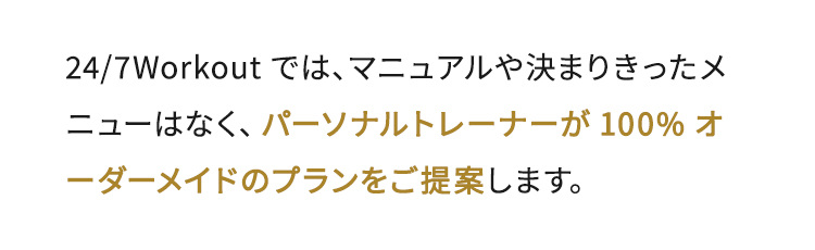 24/7Workoutでは、マニュアルや決まりきったメニューはなく、パーソナルトレーナーが100%オーダーメイドのプランをご提案します。