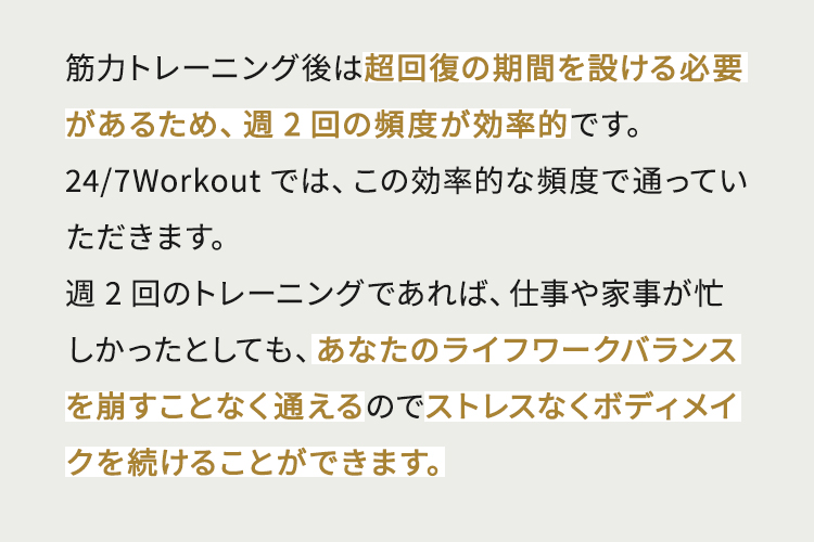 筋力トレーニング後は超回復の期間を設ける必要があるため、週2回の頻度が効率的です。24/7Workoutでは、この効率的な頻度で通っていただきます。週2回のトレーニングであれば、仕事や家事が忙しかったとしても、あなたのライフワークバランスを崩すことなく通えるのでストレスなくボディメイクを続けることができます。