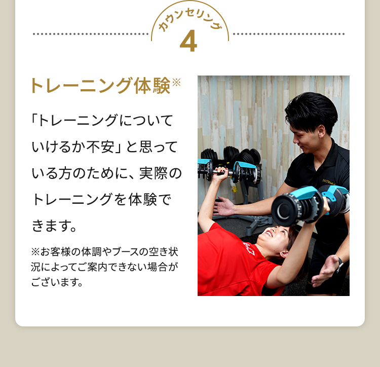 カウンセリング4 トレーニング体験※ 「トレーニングについていけるか不安」と思っている方のために、実際のトレーニングを体験できます。※お客様の体調やブースの空き状況によってご案内できない場合がございます。