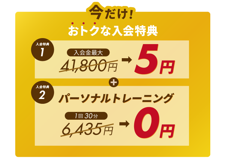 今だけ！おトクな入会特典。①入会金最大41,800円が5円に！②パーソナルトレーニング体験1回分6,435円が無料！