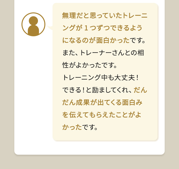 無理だと思っていたトレーニングが1つずつできるようになるのが面白かったです。また、トレーナーさんとの相性がよかったです。トレーニング中も大丈夫！できる！と励ましてくれ、だんだん成果が出てくる面白みを伝えてもらえたことがよかったです。