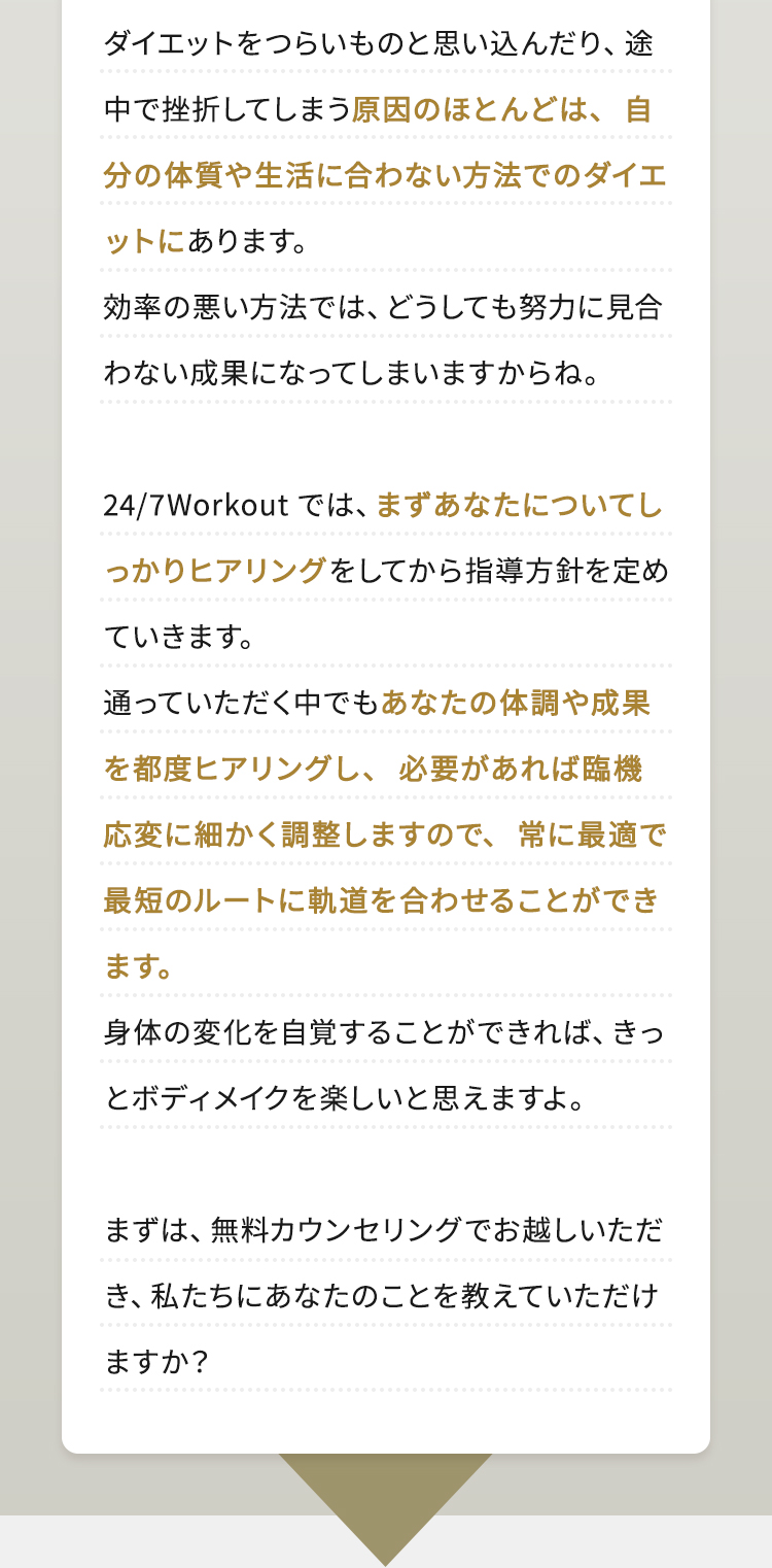 ダイエットをつらいものと思い込んだり、途中で挫折してしまう原因のほとんどは、自分の体質や生活に合わない方法でのダイエットにあります。効率の悪い方法では、どうしても努力に見合わない成果になってしまいますからね。24/7Workoutでは、まずあなたについてしっかりヒアリングをしてから指導方針を定めていきます。通っていただく中でもあなたの体調や成果を都度ヒアリングし、必要があれば臨機応変に細かく調整しますので、常に最適で最短のルートに軌道を合わせることができます。身体の変化を自覚することができれば、きっとボディメイクを楽しいと思えますよ。まずは、無料カウンセリングでお越しいただき、私たちにあなたのことを教えていただけますか？