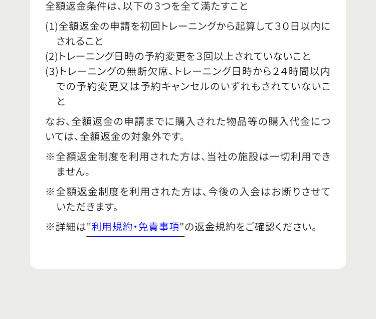 全額返金条件は、以下の３つを全て満たすこと (1)全額返金の申請を初回トレーニングから起算して３０日以内にされること (2)トレーニング日時の予約変更を３回以上されていないこと (3)トレーニングの無断欠席、トレーニング日時から２４時間以内での予約変更又は予約キャンセルのいずれもされていないこと なお、全額返金の申請までに購入された物品等の購入代金については、全額返金の対象外です。 ※全額返金制度を利用された方は、当社の施設は一切利用できません。 ※全額返金制度を利用された方は、今後の入会はお断りさせていただきます。 ※詳細は利用規約・免責事項の返金規約をご確認ください。