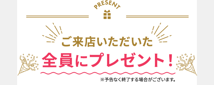 PRESENT ご来店いただいた全員にプレゼント！※予告なく終了する場合がございます。