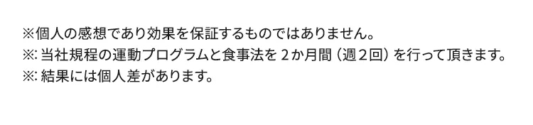 ※個人の感想であり効果を保証するものではありません。※：当社規程の運動プログラムと食事法を2か月間（週２回）を行って頂きます。※：結果には個人差があります。