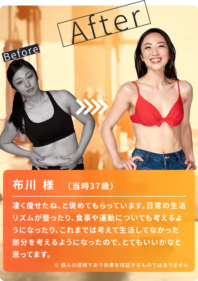 布川さん（当時37歳）凄く痩せたね、と褒めてもらっています。日常の生活リズムが整ったり、食事や運動についても考えるようになったり、これまでは考えて生活していなかった部分を考えるようになったので、とてもいいかなと思っています。