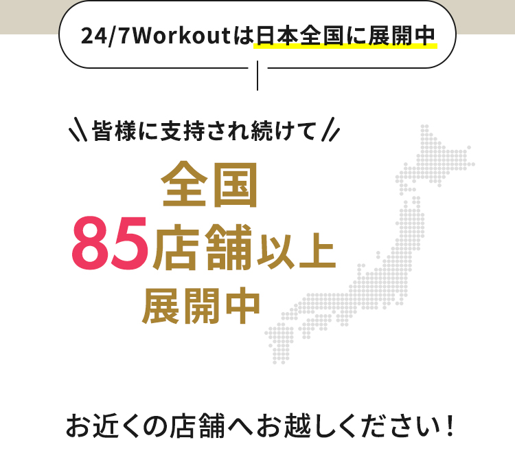 24/7Workoutは日本全国に展開中 皆様に支持され続けて全国85店舗以上展開中 お近くの店舗へお越しください！