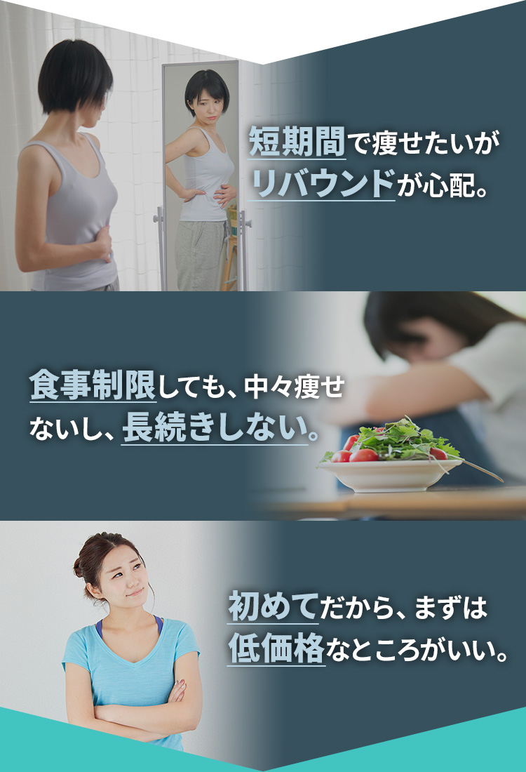 短期間で痩せたいがリバウンドが心配。 食事制限しても、中々痩せないし、長続きしない。 初めてだから、まずは低価格なところがいい。