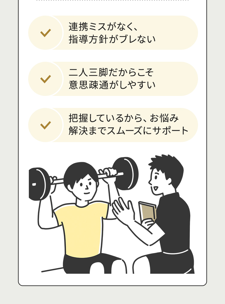 連携ミスがなく、指導方針がブレない 二人三脚だからこそ意思疎通がしやすい 把握しているから、お悩み解決までスムーズにサポート