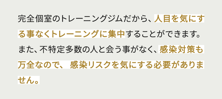 完全個室のトレーニングジムだから、人目を気にする事なくトレーニングに集中することができます。また、不特定多数の人と会う事がなく、感染対策も万全なので、感染リスクを気にする必要がありません。