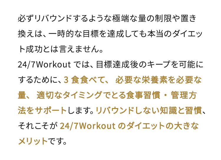 必ずリバウンドするような極端な量の制限や置き換えは、一時的な目標を達成しても本当のダイエット成功とは言えません。24/7Workoutでは、目標達成後のキープを可能にするために、3食食べて、必要な栄養素を必要な量、適切なタイミングでとる食事習慣・管理方法をサポートします。リバウンドしない知識と習慣、それこそが24/7Workoutのダイエットの大きなメリットです。