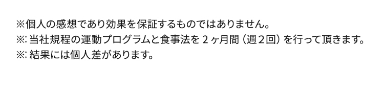 ※個人の感想であり効果を保証するものではありません。※：当社規程の運動プログラムと食事法を2ヶ月間（週２回）を行って頂きます。※：結果には個人差があります。