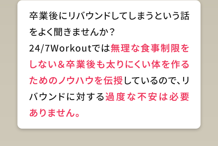 卒業後にリバウンドしてしまうという話をよく聞きませんか？24/7Workoutでは無理な食事制限をしない＆卒業後も太りにくい体を作るためのノウハウを伝授しているので、リバウンドに対する過度な不安は必要ありません。