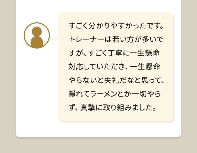 すごく分かりやすかったです。トレーナーは若い方が多いですが、すごく丁寧に一生懸命対応していただき、一生懸命やらないと失礼だなと思って、隠れてラーメンとか一切やらず、真摯に取り組みました。