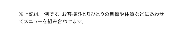 ※上記は一例です。お客様ひとりひとりの目標や体質などにあわせてメニューを組み合わせます。